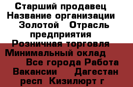 Старший продавец › Название организации ­ Золотой › Отрасль предприятия ­ Розничная торговля › Минимальный оклад ­ 35 000 - Все города Работа » Вакансии   . Дагестан респ.,Кизилюрт г.